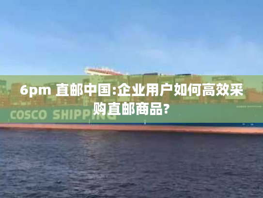 6pm 直邮中国:企业用户如何高效采购直邮商品? 6pm 直邮中国:企业用户如何高效采购直邮商品?