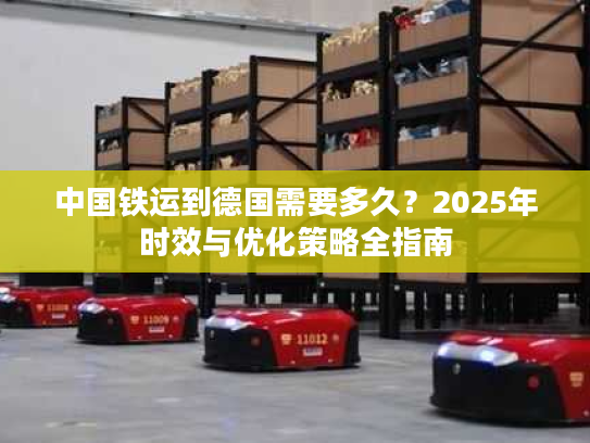 中国铁运到德国需要多久？2025年时效与优化策略全指南