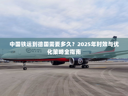 中国铁运到德国需要多久？2025年时效与优化策略全指南