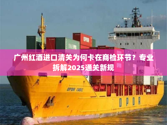广州红酒进口清关为何卡在商检环节？专业拆解2025通关新规