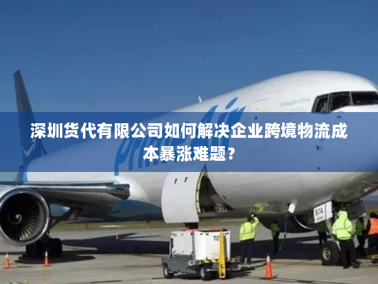 深圳货代有限公司如何解决企业跨境物流成本暴涨难题？