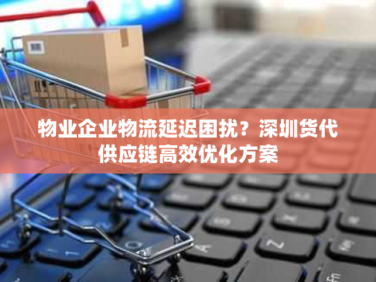 物业企业物流延迟困扰？深圳货代供应链高效优化方案