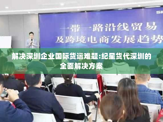 解决深圳企业国际货运难题:纪星货代深圳的全面解决方案
