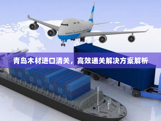 青岛木材进口清关,高效通关解决方案解析 青岛木材进口清关,高效通关解决方案解析