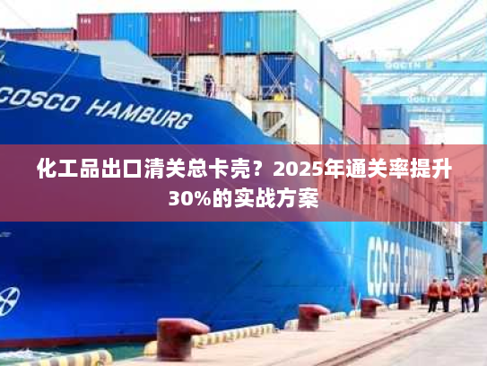 化工品出口清关总卡壳?2025年通关率提升30%的实战方案 化工品出口清关总卡壳?2025年通关率提升30%的实战方案