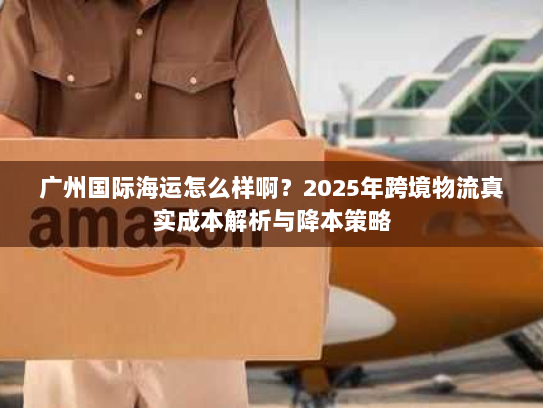 广州国际海运怎么样啊?2025年跨境物流真实成本解析与降本策略 广州国际海运怎么样啊?2025年跨境物流真实成本解析与降本策略