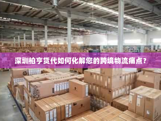 深圳柏亨货代如何化解您的跨境物流痛点? 深圳柏亨货代如何化解您的跨境物流痛点?
