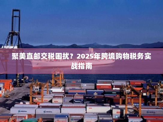 聚美直邮交税困扰?2025年跨境购物税务实战指南 聚美直邮交税困扰?2025年跨境购物税务实战指南