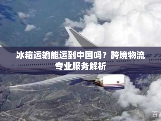 冰箱运输能运到中国吗？跨境物流专业服务解析