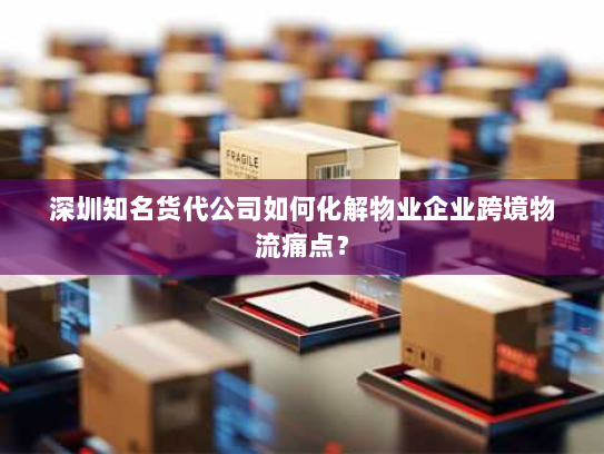 深圳知名货代公司如何化解物业企业跨境物流痛点？