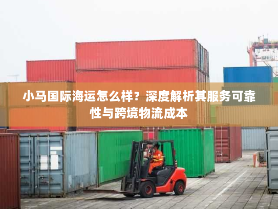 小马国际海运怎么样？深度解析其服务可靠性与跨境物流成本