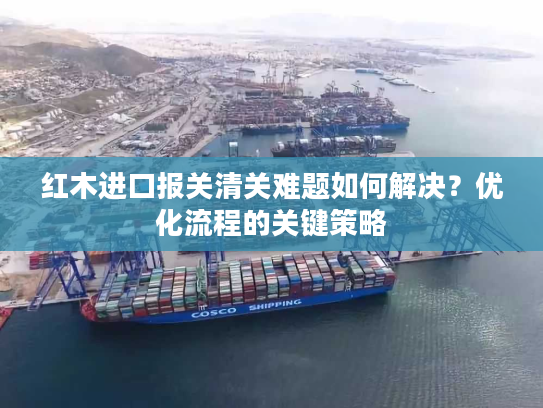 红木进口报关清关难题如何解决？优化流程的关键策略