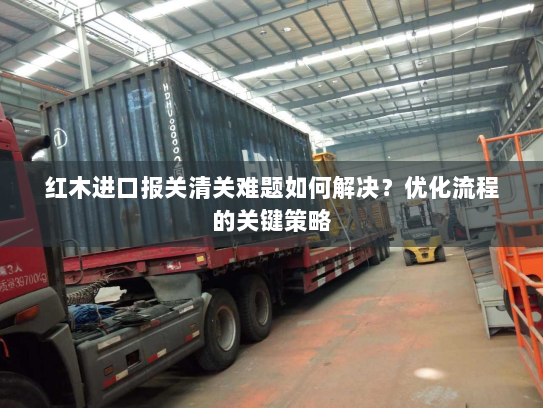 红木进口报关清关难题如何解决?优化流程的关键策略 红木进口报关清关难题如何解决?优化流程的关键策略