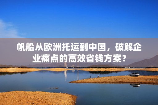 帆船从欧洲托运到中国，破解企业痛点的高效省钱方案？