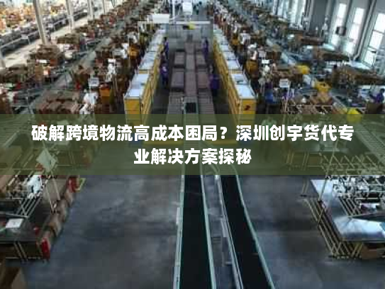 破解跨境物流高成本困局？深圳创宇货代专业解决方案探秘