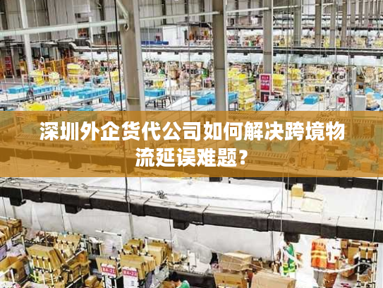 深圳外企货代公司如何解决跨境物流延误难题? 深圳外企货代公司如何解决跨境物流延误难题?