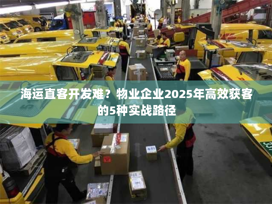 海运直客开发难?物业企业2025年高效获客的5种实战路径 海运直客开发难?物业企业2025年高效获客的5种实战路径