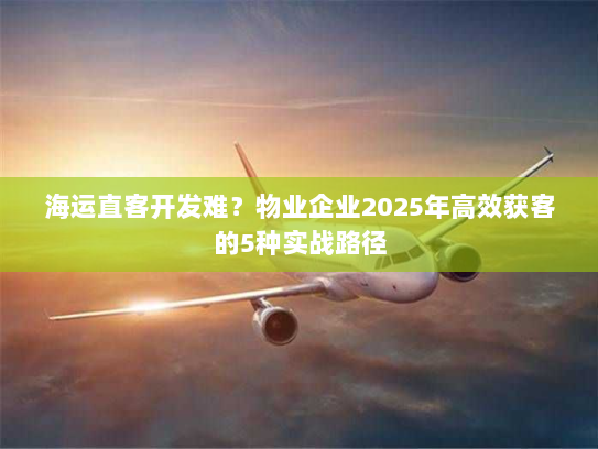 海运直客开发难?物业企业2025年高效获客的5种实战路径 海运直客开发难?物业企业2025年高效获客的5种实战路径