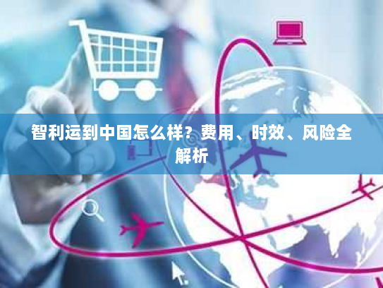 智利运到中国怎么样？费用、时效、风险全解析