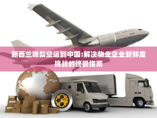 新西兰啤梨空运到中国:解决物业企业新鲜度挑战的终极指南 新西兰啤梨空运到中国:解决物业企业新鲜度挑战的终极指南