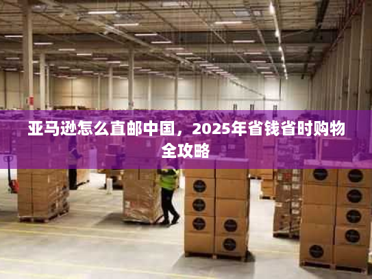 亚马逊怎么直邮中国,2025年省钱省时购物全攻略 亚马逊怎么直邮中国,2025年省钱省时购物全攻略