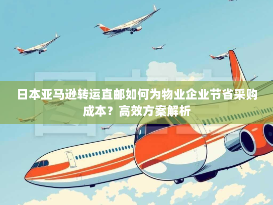 日本亚马逊转运直邮如何为物业企业节省采购成本？高效方案解析