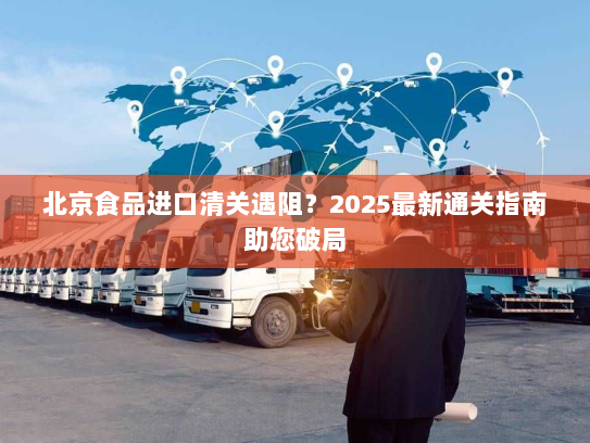 北京食品进口清关遇阻？2025最新通关指南助您破局