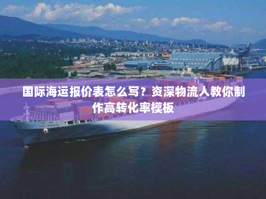 国际海运报价表怎么写?资深物流人教你制作高转化率模板 国际海运报价表怎么写?资深物流人教你制作高转化率模板