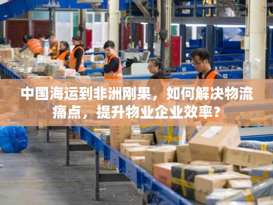 中国海运到非洲刚果，如何解决物流痛点，提升物业企业效率？