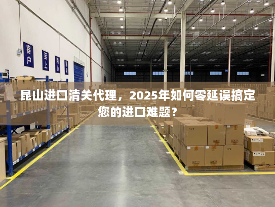 昆山进口清关代理,2025年如何零延误搞定您的进口难题? 昆山进口清关代理,2025年如何零延误搞定您的进口难题?