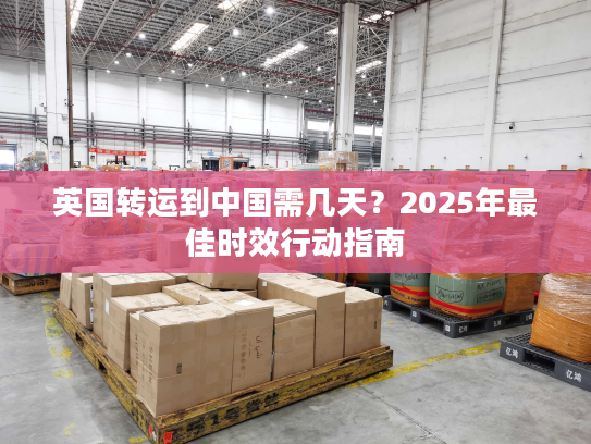 英国转运到中国需几天？2025年最佳时效行动指南