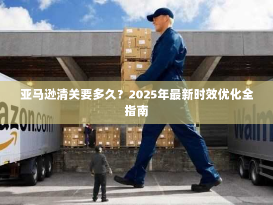 亚马逊清关要多久?2025年最新时效优化全指南 亚马逊清关要多久?2025年最新时效优化全指南