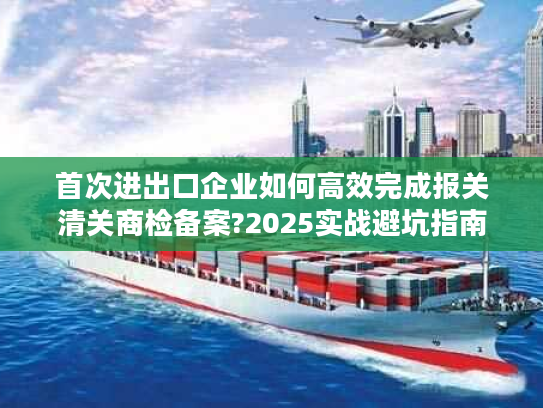 首次进出口企业如何高效完成报关清关商检备案?2025实战避坑指南 首次进出口企业如何高效完成报关清关商检备案?2025实战避坑指南