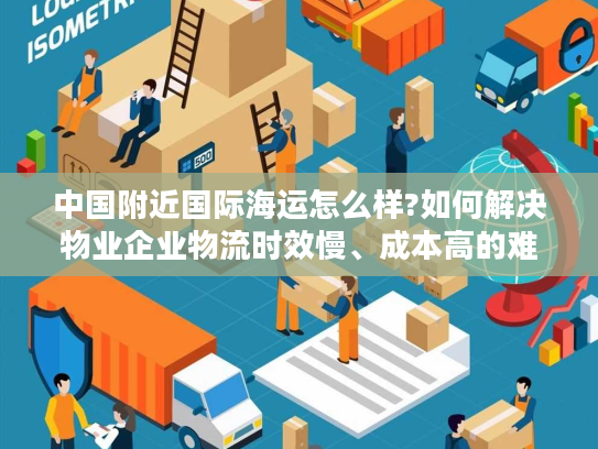 中国附近国际海运怎么样?如何解决物业企业物流时效慢、成本高的难题 中国附近国际海运怎么样?如何解决物业企业物流时效慢、成本高的难题