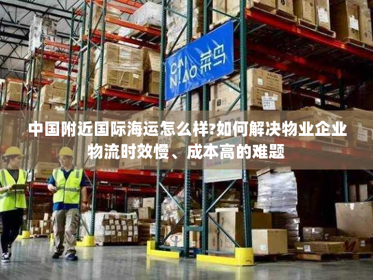 中国附近国际海运怎么样?如何解决物业企业物流时效慢、成本高的难题 中国附近国际海运怎么样?如何解决物业企业物流时效慢、成本高的难题