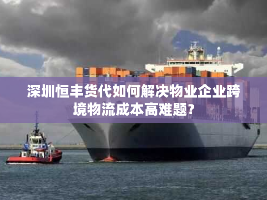 深圳恒丰货代如何解决物业企业跨境物流成本高难题？