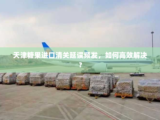 天津糖果进口清关延误频发,如何高效解决? 天津糖果进口清关延误频发,如何高效解决?