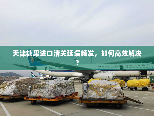 天津糖果进口清关延误频发,如何高效解决? 天津糖果进口清关延误频发,如何高效解决?