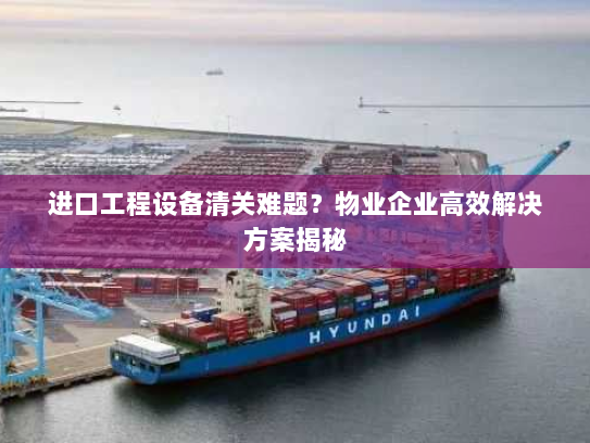进口工程设备清关难题?物业企业高效解决方案揭秘 进口工程设备清关难题?物业企业高效解决方案揭秘