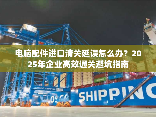 电脑配件进口清关延误怎么办？2025年企业高效通关避坑指南