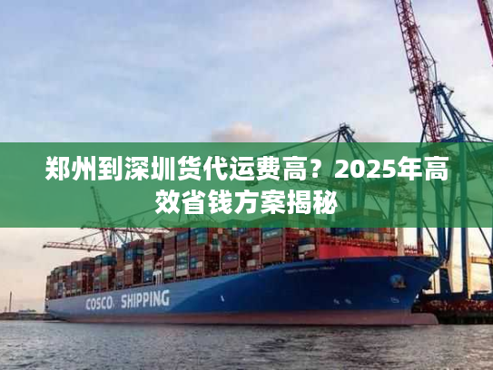 郑州到深圳货代运费高?2025年高效省钱方案揭秘 郑州到深圳货代运费高?2025年高效省钱方案揭秘