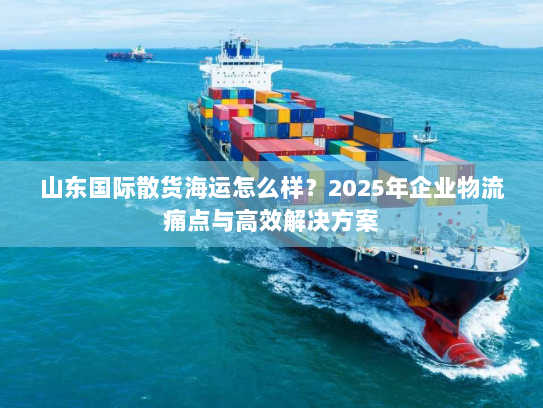 山东国际散货海运怎么样?2025年企业物流痛点与高效解决方案 山东国际散货海运怎么样?2025年企业物流痛点与高效解决方案
