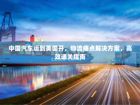 中国汽车运到美国开，物流痛点解决方案，高效通关指南