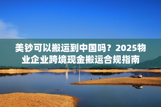 美钞可以搬运到中国吗？2025物业企业跨境现金搬运合规指南