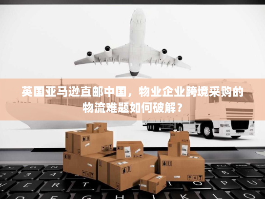 英国亚马逊直邮中国,物业企业跨境采购的物流难题如何破解? 英国亚马逊直邮中国,物业企业跨境采购的物流难题如何破解?