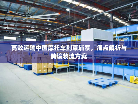 高效运输中国摩托车到柬埔寨,痛点解析与跨境物流方案 高效运输中国摩托车到柬埔寨,痛点解析与跨境物流方案