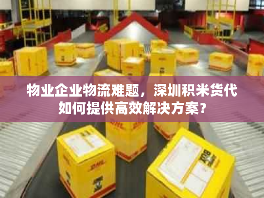 物业企业物流难题，深圳积米货代如何提供高效解决方案？