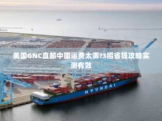 美国GNC直邮中国运费太贵?3招省钱攻略实测有效 美国GNC直邮中国运费太贵?3招省钱攻略实测有效