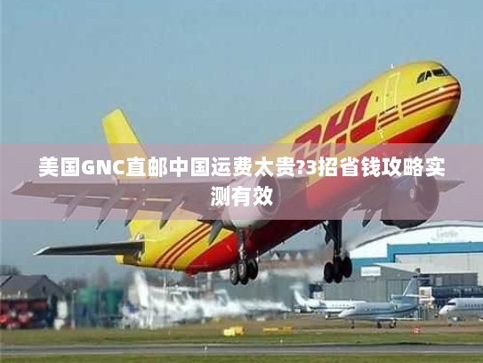 美国GNC直邮中国运费太贵?3招省钱攻略实测有效 美国GNC直邮中国运费太贵?3招省钱攻略实测有效