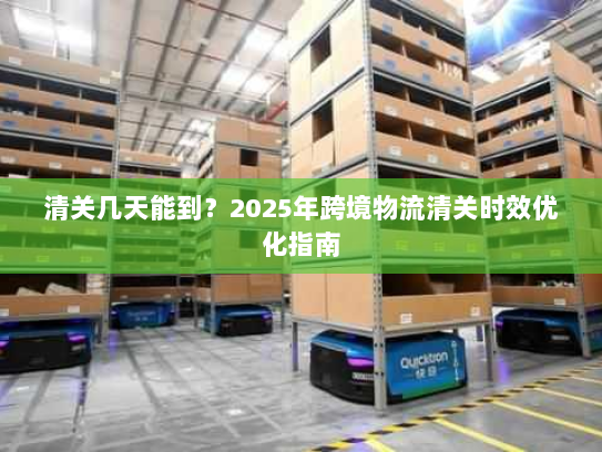 清关几天能到?2025年跨境物流清关时效优化指南 清关几天能到?2025年跨境物流清关时效优化指南